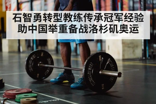 石智勇转型教练传承冠军经验 助中国举重备战洛杉矶奥运